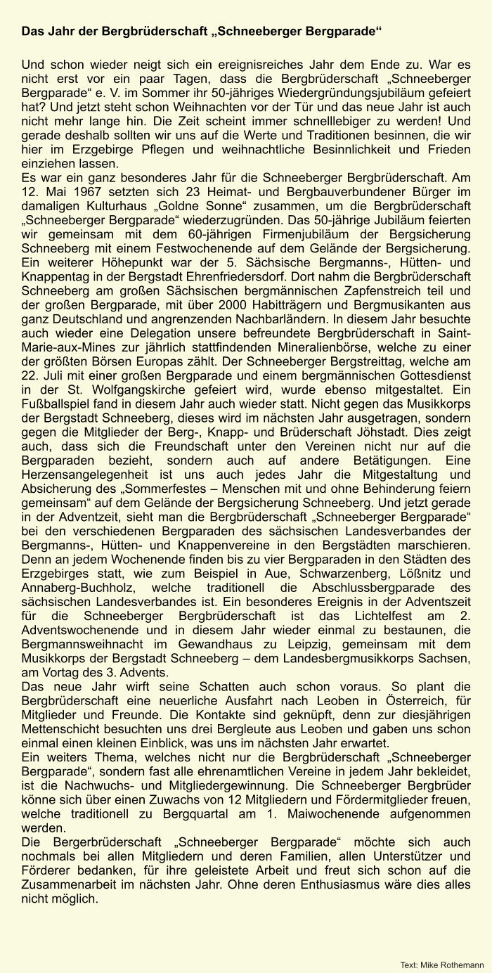 Das Jahr der Bergbrderschaft Schneeberger Bergparade  Und schon wieder neigt sich ein ereignisreiches Jahr dem Ende zu. War es nicht erst vor ein paar Tagen, dass die Bergbrderschaft Schneeberger Bergparade e. V. im Sommer ihr 50-jhriges Wiedergrndungsjubilum gefeiert hat? Und jetzt steht schon Weihnachten vor der Tr und das neue Jahr ist auch nicht mehr lange hin. Die Zeit scheint immer schnelllebiger zu werden! Und gerade deshalb sollten wir uns auf die Werte und Traditionen besinnen, die wir hier im Erzgebirge Pflegen und weihnachtliche Besinnlichkeit und Frieden einziehen lassen.  Es war ein ganz besonderes Jahr fr die Schneeberger Bergbrderschaft. Am 12. Mai 1967 setzten sich 23 Heimat- und Bergbauverbundener Brger im damaligen Kulturhaus Goldne Sonne zusammen, um die Bergbrderschaft Schneeberger Bergparade wiederzugrnden. Das 50-jhrige Jubilum feierten wir gemeinsam mit dem 60-jhrigen Firmenjubilum der Bergsicherung Schneeberg mit einem Festwochenende auf dem Gelnde der Bergsicherung. Ein weiterer Hhepunkt war der 5. Schsische Bergmanns-, Htten- und Knappentag in der Bergstadt Ehrenfriedersdorf. Dort nahm die Bergbrderschaft Schneeberg am groen Schsischen bergmnnischen Zapfenstreich teil und der groen Bergparade, mit ber 2000 Habittrgern und Bergmusikanten aus ganz Deutschland und angrenzenden Nachbarlndern. In diesem Jahr besuchte auch wieder eine Delegation unsere befreundete Bergbrderschaft in Saint-Marie-aux-Mines zur jhrlich stattfindenden Mineralienbrse, welche zu einer der grten Brsen Europas zhlt. Der Schneeberger Bergstreittag, welche am 22. Juli mit einer groen Bergparade und einem bergmnnischen Gottesdienst in der St. Wolfgangskirche gefeiert wird, wurde ebenso mitgestaltet. Ein Fuballspiel fand in diesem Jahr auch wieder statt. Nicht gegen das Musikkorps der Bergstadt Schneeberg, dieses wird im nchsten Jahr ausgetragen, sondern gegen die Mitglieder der Berg-, Knapp- und Brderschaft Jhstadt. Dies zeigt auch, dass sich die Freundschaft unter den Vereinen nicht nur auf die Bergparaden bezieht, sondern auch auf andere Bettigungen. Eine Herzensangelegenheit ist uns auch jedes Jahr die Mitgestaltung und Absicherung des Sommerfestes  Menschen mit und ohne Behinderung feiern gemeinsam auf dem Gelnde der Bergsicherung Schneeberg. Und jetzt gerade in der Adventzeit, sieht man die Bergbrderschaft Schneeberger Bergparade bei den verschiedenen Bergparaden des schsischen Landesverbandes der Bergmanns-, Htten- und Knappenvereine in den Bergstdten marschieren. Denn an jedem Wochenende finden bis zu vier Bergparaden in den Stdten des Erzgebirges statt, wie zum Beispiel in Aue, Schwarzenberg, Lnitz und Annaberg-Buchholz, welche traditionell die Abschlussbergparade des schsischen Landesverbandes ist. Ein besonderes Ereignis in der Adventszeit fr die Schneeberger Bergbrderschaft ist das Lichtelfest am 2. Adventswochenende und in diesem Jahr wieder einmal zu bestaunen, die Bergmannsweihnacht im Gewandhaus zu Leipzig, gemeinsam mit dem Musikkorps der Bergstadt Schneeberg  dem Landesbergmusikkorps Sachsen, am Vortag des 3. Advents.  Das neue Jahr wirft seine Schatten auch schon voraus. So plant die Bergbrderschaft eine neuerliche Ausfahrt nach Leoben in sterreich, fr Mitglieder und Freunde. Die Kontakte sind geknpft, denn zur diesjhrigen Mettenschicht besuchten uns drei Bergleute aus Leoben und gaben uns schon einmal einen kleinen Einblick, was uns im nchsten Jahr erwartet. Ein weiters Thema, welches nicht nur die Bergbrderschaft Schneeberger Bergparade, sondern fast alle ehrenamtlichen Vereine in jedem Jahr bekleidet, ist die Nachwuchs- und Mitgliedergewinnung. Die Schneeberger Bergbrder knne sich ber einen Zuwachs von 12 Mitgliedern und Frdermitglieder freuen, welche traditionell zu Bergquartal am 1. Maiwochenende aufgenommen werden. Die Bergerbrderschaft Schneeberger Bergparade mchte sich auch nochmals bei allen Mitgliedern und deren Familien, allen Untersttzer und Frderer bedanken, fr ihre geleistete Arbeit und freut sich schon auf die Zusammenarbeit im nchsten Jahr. Ohne deren Enthusiasmus wre dies alles nicht mglich. Text: Mike Rothemann