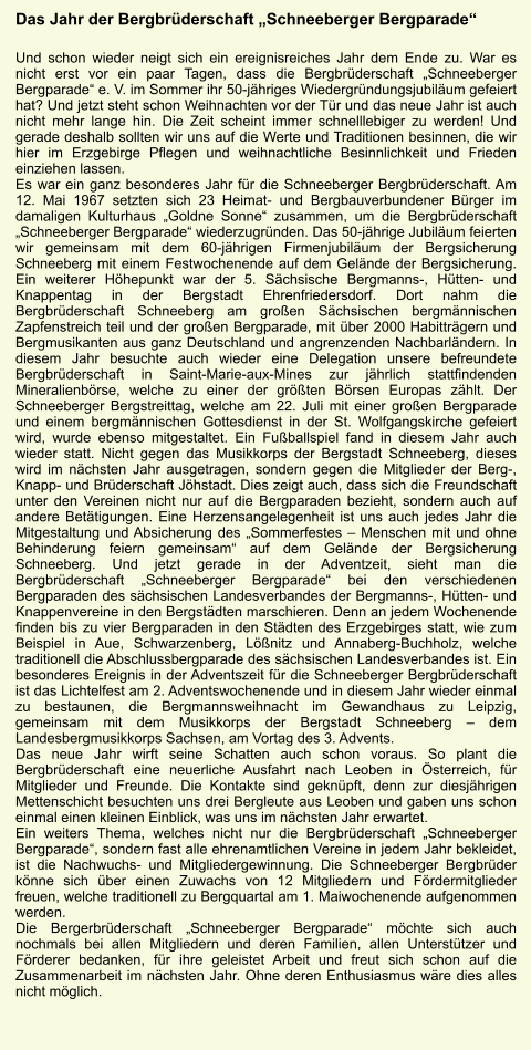 Das Jahr der Bergbrderschaft Schneeberger Bergparade  Und schon wieder neigt sich ein ereignisreiches Jahr dem Ende zu. War es nicht erst vor ein paar Tagen, dass die Bergbrderschaft Schneeberger Bergparade e. V. im Sommer ihr 50-jhriges Wiedergrndungsjubilum gefeiert hat? Und jetzt steht schon Weihnachten vor der Tr und das neue Jahr ist auch nicht mehr lange hin. Die Zeit scheint immer schnelllebiger zu werden! Und gerade deshalb sollten wir uns auf die Werte und Traditionen besinnen, die wir hier im Erzgebirge Pflegen und weihnachtliche Besinnlichkeit und Frieden einziehen lassen.  Es war ein ganz besonderes Jahr fr die Schneeberger Bergbrderschaft. Am 12. Mai 1967 setzten sich 23 Heimat- und Bergbauverbundener Brger im damaligen Kulturhaus Goldne Sonne zusammen, um die Bergbrderschaft Schneeberger Bergparade wiederzugrnden. Das 50-jhrige Jubilum feierten wir gemeinsam mit dem 60-jhrigen Firmenjubilum der Bergsicherung Schneeberg mit einem Festwochenende auf dem Gelnde der Bergsicherung. Ein weiterer Hhepunkt war der 5. Schsische Bergmanns-, Htten- und Knappentag in der Bergstadt Ehrenfriedersdorf. Dort nahm die Bergbrderschaft Schneeberg am groen Schsischen bergmnnischen Zapfenstreich teil und der groen Bergparade, mit ber 2000 Habittrgern und Bergmusikanten aus ganz Deutschland und angrenzenden Nachbarlndern. In diesem Jahr besuchte auch wieder eine Delegation unsere befreundete Bergbrderschaft in Saint-Marie-aux-Mines zur jhrlich stattfindenden Mineralienbrse, welche zu einer der grten Brsen Europas zhlt. Der Schneeberger Bergstreittag, welche am 22. Juli mit einer groen Bergparade und einem bergmnnischen Gottesdienst in der St. Wolfgangskirche gefeiert wird, wurde ebenso mitgestaltet. Ein Fuballspiel fand in diesem Jahr auch wieder statt. Nicht gegen das Musikkorps der Bergstadt Schneeberg, dieses wird im nchsten Jahr ausgetragen, sondern gegen die Mitglieder der Berg-, Knapp- und Brderschaft Jhstadt. Dies zeigt auch, dass sich die Freundschaft unter den Vereinen nicht nur auf die Bergparaden bezieht, sondern auch auf andere Bettigungen. Eine Herzensangelegenheit ist uns auch jedes Jahr die Mitgestaltung und Absicherung des Sommerfestes  Menschen mit und ohne Behinderung feiern gemeinsam auf dem Gelnde der Bergsicherung Schneeberg. Und jetzt gerade in der Adventzeit, sieht man die Bergbrderschaft Schneeberger Bergparade bei den verschiedenen Bergparaden des schsischen Landesverbandes der Bergmanns-, Htten- und Knappenvereine in den Bergstdten marschieren. Denn an jedem Wochenende finden bis zu vier Bergparaden in den Stdten des Erzgebirges statt, wie zum Beispiel in Aue, Schwarzenberg, Lnitz und Annaberg-Buchholz, welche traditionell die Abschlussbergparade des schsischen Landesverbandes ist. Ein besonderes Ereignis in der Adventszeit fr die Schneeberger Bergbrderschaft ist das Lichtelfest am 2. Adventswochenende und in diesem Jahr wieder einmal zu bestaunen, die Bergmannsweihnacht im Gewandhaus zu Leipzig, gemeinsam mit dem Musikkorps der Bergstadt Schneeberg  dem Landesbergmusikkorps Sachsen, am Vortag des 3. Advents.  Das neue Jahr wirft seine Schatten auch schon voraus. So plant die Bergbrderschaft eine neuerliche Ausfahrt nach Leoben in sterreich, fr Mitglieder und Freunde. Die Kontakte sind geknpft, denn zur diesjhrigen Mettenschicht besuchten uns drei Bergleute aus Leoben und gaben uns schon einmal einen kleinen Einblick, was uns im nchsten Jahr erwartet. Ein weiters Thema, welches nicht nur die Bergbrderschaft Schneeberger Bergparade, sondern fast alle ehrenamtlichen Vereine in jedem Jahr bekleidet, ist die Nachwuchs- und Mitgliedergewinnung. Die Schneeberger Bergbrder knne sich ber einen Zuwachs von 12 Mitgliedern und Frdermitglieder freuen, welche traditionell zu Bergquartal am 1. Maiwochenende aufgenommen werden. Die Bergerbrderschaft Schneeberger Bergparade mchte sich auch nochmals bei allen Mitgliedern und deren Familien, allen Untersttzer und Frderer bedanken, fr ihre geleistet Arbeit und freut sich schon auf die Zusammenarbeit im nchsten Jahr. Ohne deren Enthusiasmus wre dies alles nicht mglich.